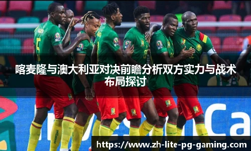 喀麦隆与澳大利亚对决前瞻分析双方实力与战术布局探讨