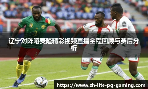 辽宁对阵喀麦隆精彩视频直播全程回顾与赛后分析